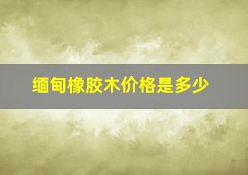 缅甸橡胶木价格是多少