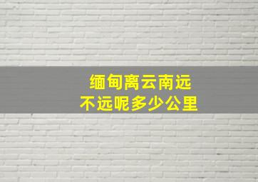 缅甸离云南远不远呢多少公里