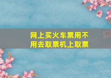 网上买火车票用不用去取票机上取票