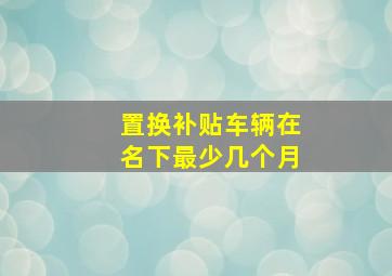 置换补贴车辆在名下最少几个月