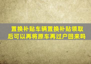 置换补贴车辆置换补贴领取后可以再将原车再过户回来吗