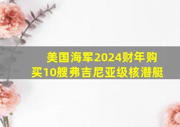 美国海军2024财年购买10艘弗吉尼亚级核潜艇