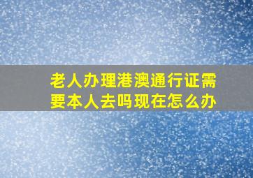 老人办理港澳通行证需要本人去吗现在怎么办