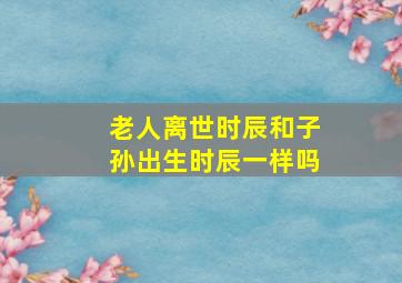 老人离世时辰和子孙出生时辰一样吗