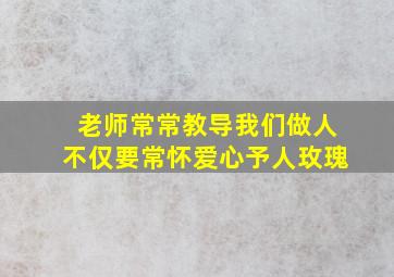 老师常常教导我们做人不仅要常怀爱心予人玫瑰