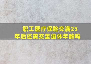 职工医疗保险交满25年后还需交至退休年龄吗