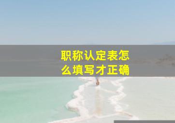 职称认定表怎么填写才正确