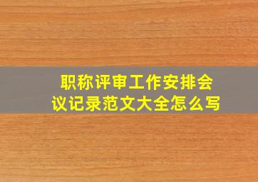 职称评审工作安排会议记录范文大全怎么写