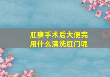 肛瘘手术后大便完用什么清洗肛门呢