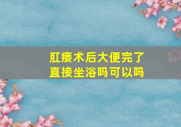 肛瘘术后大便完了直接坐浴吗可以吗