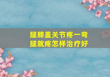 腿膝盖关节疼一弯腿就疼怎样治疗好