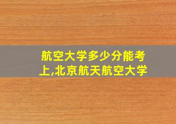 航空大学多少分能考上,北京航天航空大学