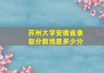 苏州大学安徽省录取分数线是多少分