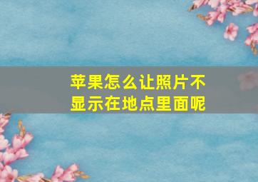 苹果怎么让照片不显示在地点里面呢