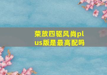 荣放四驱风尚plus版是最高配吗