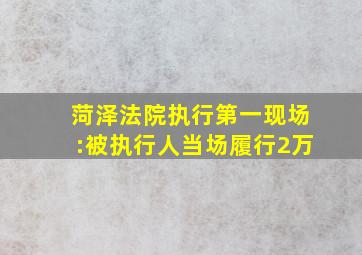 菏泽法院执行第一现场:被执行人当场履行2万