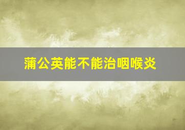 蒲公英能不能治咽喉炎