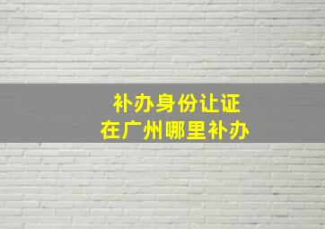 补办身份让证在广州哪里补办