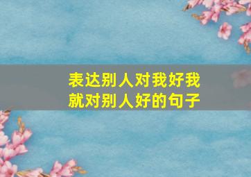 表达别人对我好我就对别人好的句子