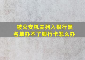 被公安机关列入银行黑名单办不了银行卡怎么办