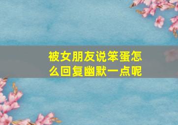 被女朋友说笨蛋怎么回复幽默一点呢