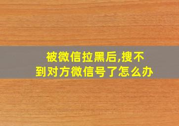 被微信拉黑后,搜不到对方微信号了怎么办