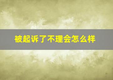 被起诉了不理会怎么样