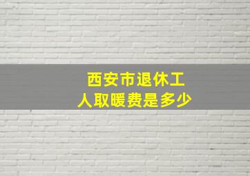 西安市退休工人取暖费是多少