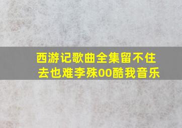 西游记歌曲全集留不住去也难李殊00酷我音乐