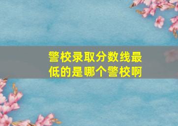 警校录取分数线最低的是哪个警校啊