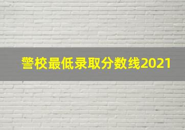 警校最低录取分数线2021