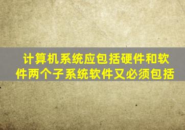 计算机系统应包括硬件和软件两个子系统软件又必须包括