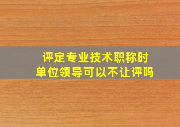 评定专业技术职称时单位领导可以不让评吗