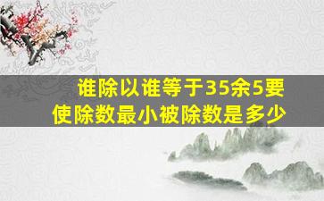 谁除以谁等于35余5要使除数最小被除数是多少