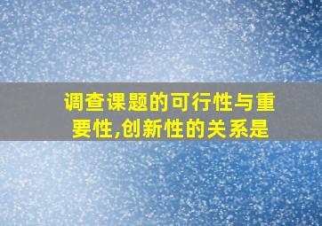 调查课题的可行性与重要性,创新性的关系是