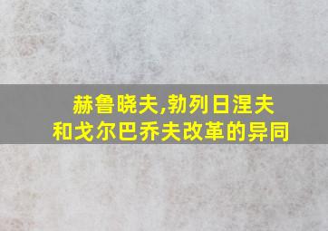 赫鲁晓夫,勃列日涅夫和戈尔巴乔夫改革的异同