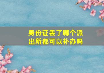 身份证丢了哪个派出所都可以补办吗