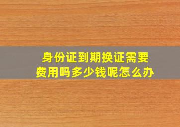 身份证到期换证需要费用吗多少钱呢怎么办