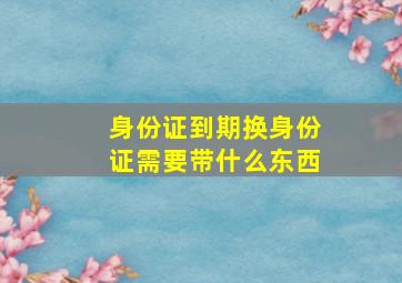 身份证到期换身份证需要带什么东西