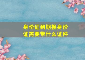 身份证到期换身份证需要带什么证件