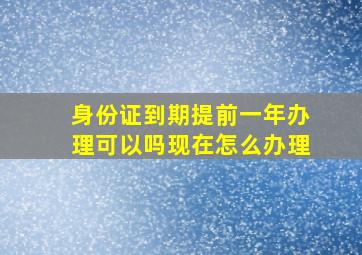 身份证到期提前一年办理可以吗现在怎么办理