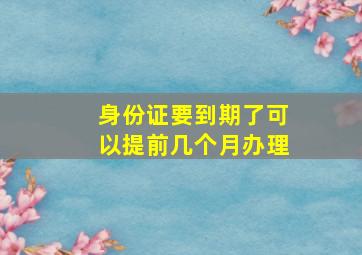 身份证要到期了可以提前几个月办理