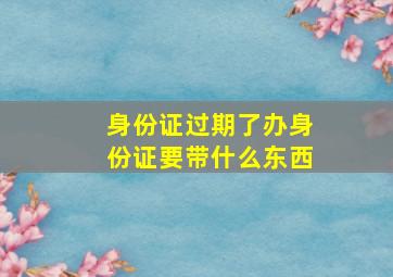 身份证过期了办身份证要带什么东西