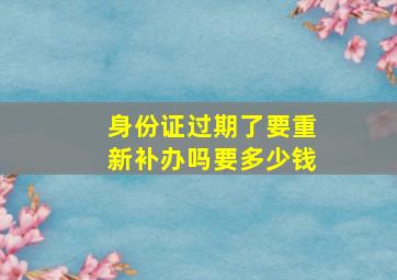 身份证过期了要重新补办吗要多少钱