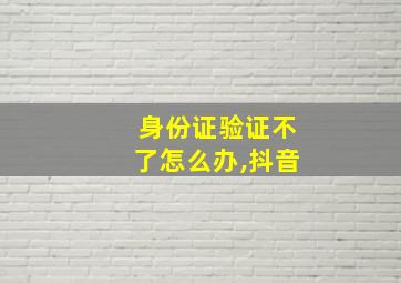 身份证验证不了怎么办,抖音