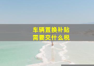 车辆置换补贴需要交什么税