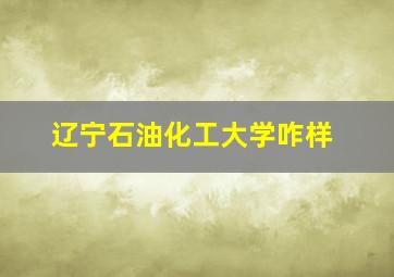 辽宁石油化工大学咋样