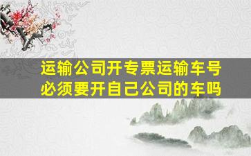 运输公司开专票运输车号必须要开自己公司的车吗