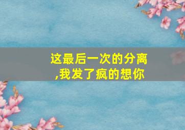 这最后一次的分离,我发了疯的想你