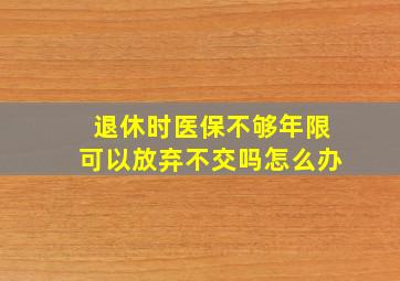 退休时医保不够年限可以放弃不交吗怎么办